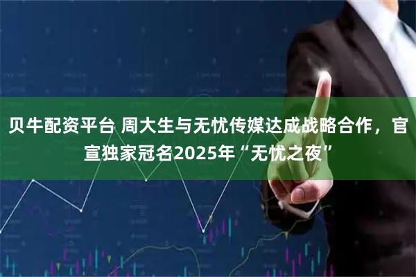 贝牛配资平台 周大生与无忧传媒达成战略合作，官宣独家冠名2025年“无忧之夜”