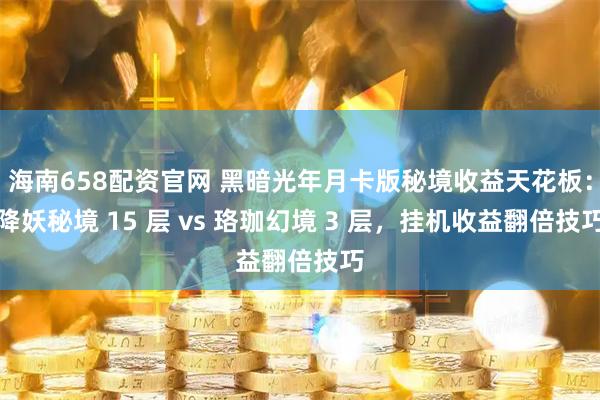 海南658配资官网 黑暗光年月卡版秘境收益天花板：降妖秘境 15 层 vs 珞珈幻境 3 层，挂机收益翻倍技巧
